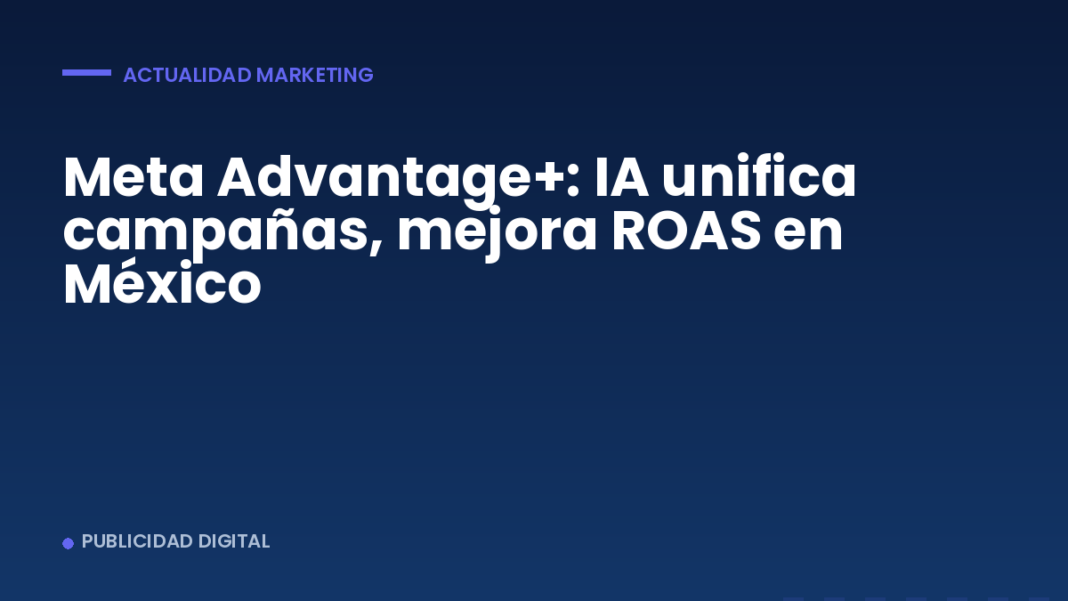 Meta Advantage+: IA unifica campañas, mejora ROAS en México